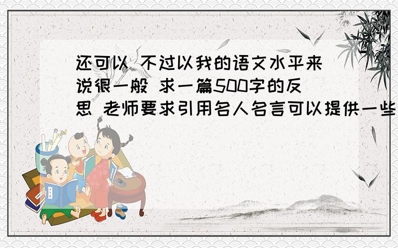 还可以 不过以我的语文水平来说很一般 求一篇500字的反思 老师要求引用名人名言可以提供一些资料：书写扣了2分 背诵扣了3分 思考扣了8分 作文扣了12分（原因是要求写记叙文 我没有看到