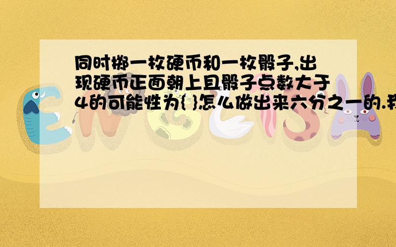 同时掷一枚硬币和一枚骰子,出现硬币正面朝上且骰子点数大于4的可能性为{ }怎么做出来六分之一的.我是中预的,生怕期末考到这类题型.