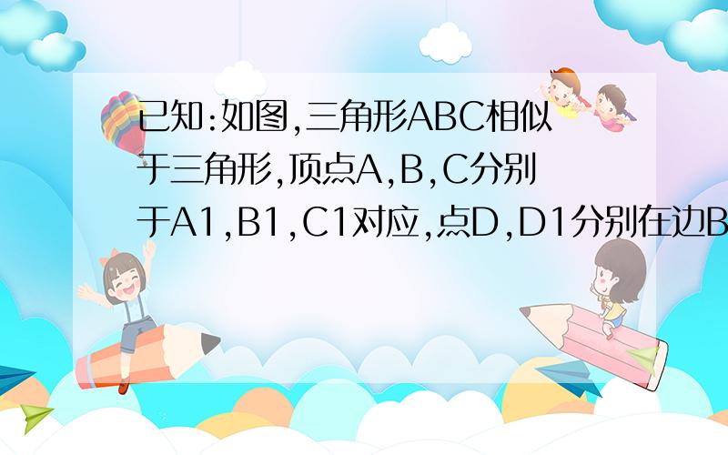 已知:如图,三角形ABC相似于三角形,顶点A,B,C分别于A1,B1,C1对应,点D,D1分别在边BC,B1C1上,且BD=1/3DCB1D1=1/3D1C1求证：（AD）/（A1D1）=（AB）/（A1B1）