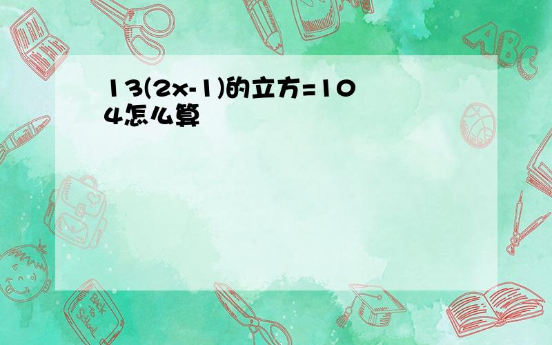 13(2x-1)的立方=104怎么算