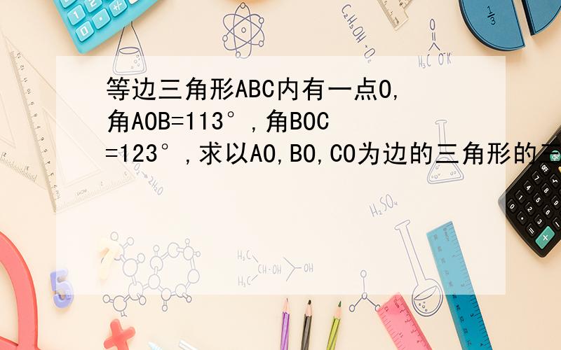 等边三角形ABC内有一点O,角AOB=113°,角BOC=123°,求以AO,BO,CO为边的三角形的三个内角的度数