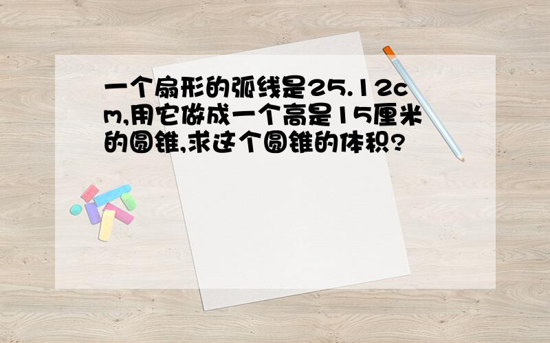 一个扇形的弧线是25.12cm,用它做成一个高是15厘米的圆锥,求这个圆锥的体积?