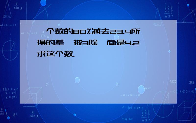 一个数的80%减去23.4所得的差,被3除,商是4.2,求这个数.