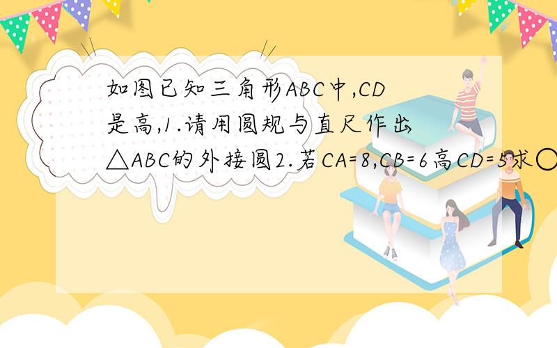 如图已知三角形ABC中,CD是高,1.请用圆规与直尺作出△ABC的外接圆2.若CA=8,CB=6高CD=5求○O的半径