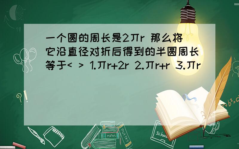 一个圆的周长是2丌r 那么将它沿直径对折后得到的半圆周长等于< > 1.丌r+2r 2.丌r+r 3.丌r