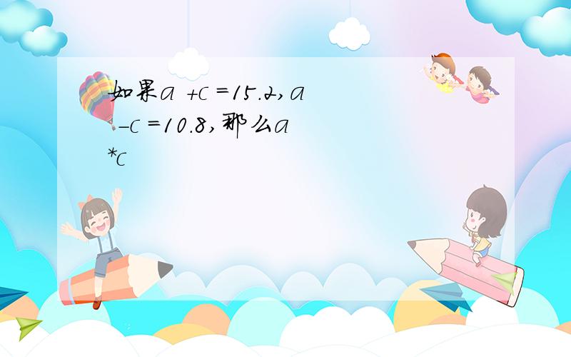 如果a +c =15.2,a -c =10.8,那么a *c