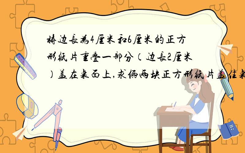 将边长为4厘米和6厘米的正方形纸片重叠一部分（边长2厘米）盖在桌面上,求俩两块正方形纸片盖住桌面的面积.