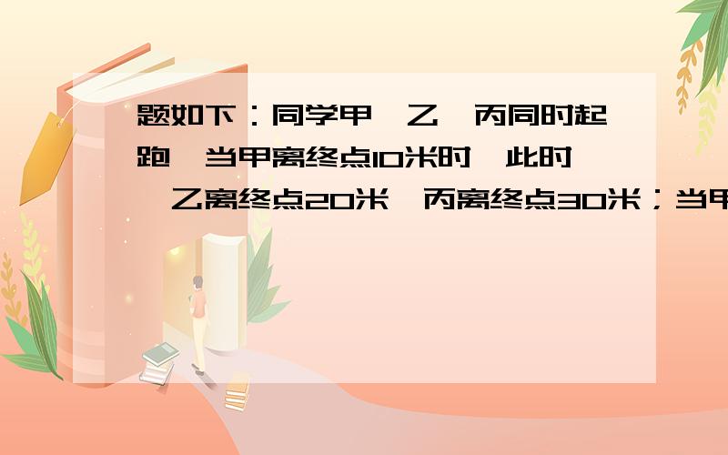 题如下：同学甲、乙、丙同时起跑,当甲离终点10米时,此时,乙离终点20米,丙离终点30米；当甲跑到终点时,此时乙离终点10米,丙离终点20米.问：如果乙跑到终点,丙离终点还有多少米?