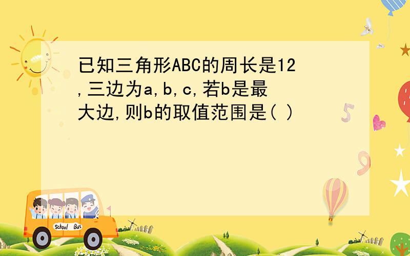 已知三角形ABC的周长是12,三边为a,b,c,若b是最大边,则b的取值范围是( )