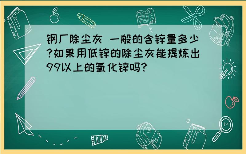 钢厂除尘灰 一般的含锌量多少?如果用低锌的除尘灰能提炼出99以上的氧化锌吗?