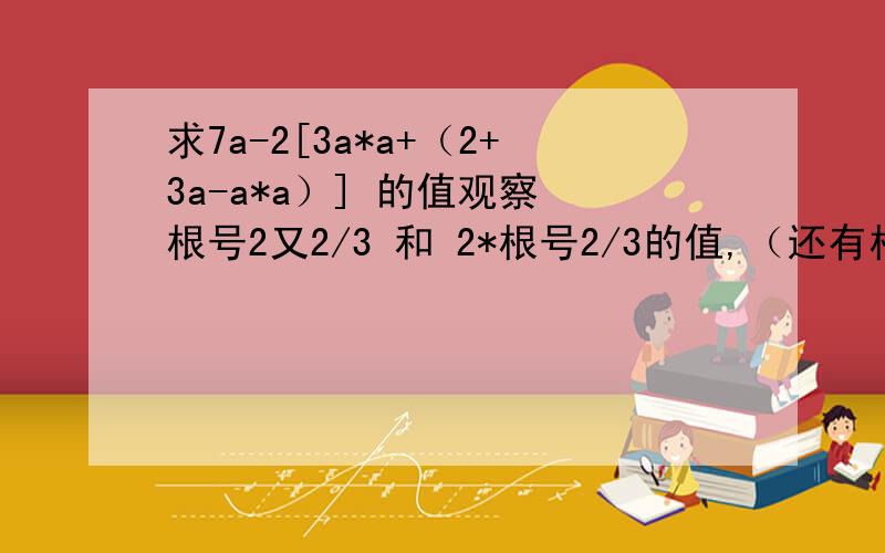 求7a-2[3a*a+（2+3a-a*a）] 的值观察 根号2又2/3 和 2*根号2/3的值,（还有根号3又3/8,3*根号3/8）,用含自然数N（N大于1） 的代数式可表示为______第一道中有A*A的,试卷上是A的平方,我不会打所以………