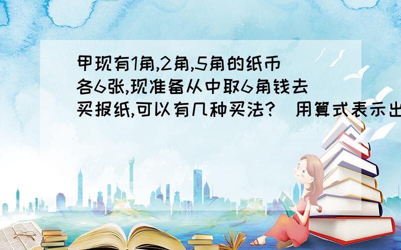 甲现有1角,2角,5角的纸币各6张,现准备从中取6角钱去买报纸,可以有几种买法?(用算式表示出来)