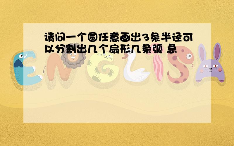 请问一个圆任意画出3条半径可以分割出几个扇形几条弧 急