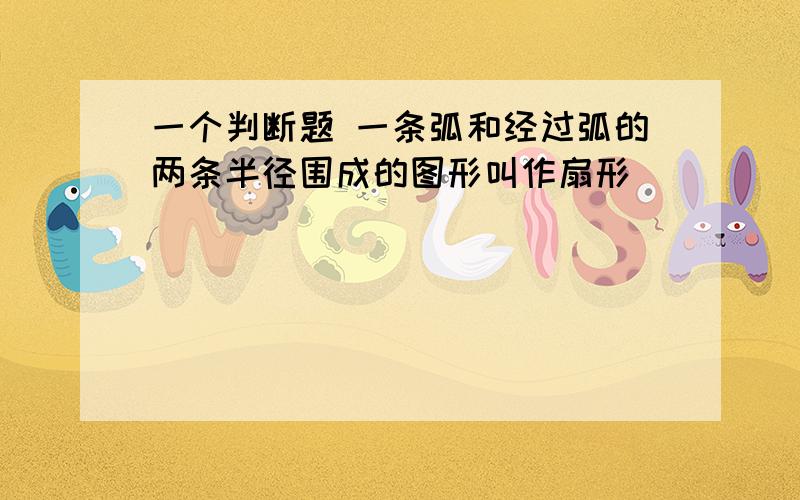 一个判断题 一条弧和经过弧的两条半径围成的图形叫作扇形