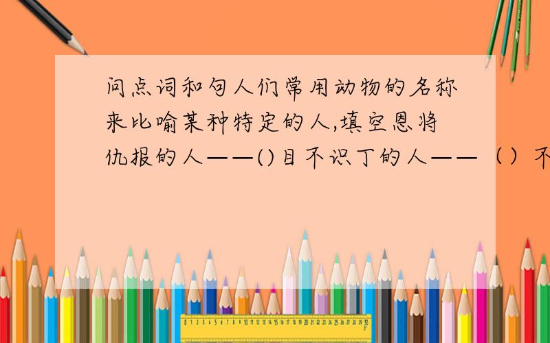 问点词和句人们常用动物的名称来比喻某种特定的人,填空恩将仇报的人——()目不识丁的人——（）不劳而获的人——（）粗心大意的人——（）恩想陈旧的人——（）把错的字在后面打个