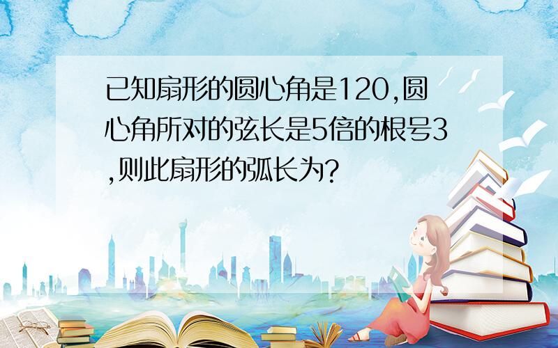 已知扇形的圆心角是120,圆心角所对的弦长是5倍的根号3,则此扇形的弧长为?