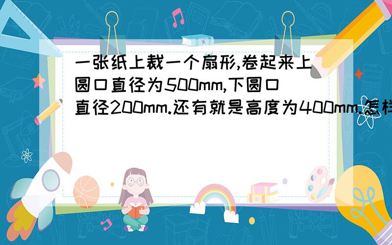 一张纸上裁一个扇形,卷起来上圆口直径为500mm,下圆口直径200mm.还有就是高度为400mm.怎样画这个扇形图要一张纸上裁一个扇形,在把这张纸卷起来上圆口直径为500mm,下圆口直径200mm.还有就是高