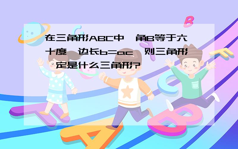 在三角形ABC中,角B等于六十度,边长b=ac,则三角形一定是什么三角形?