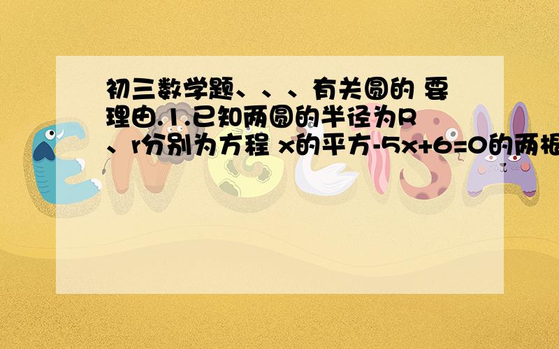 初三数学题、、、有关圆的 要理由.1.已知两圆的半径为R、r分别为方程 x的平方-5x+6=0的两根,两圆的圆心距为1,则两圆的位置关系为___________.