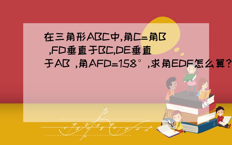 在三角形ABC中,角C=角B ,FD垂直于BC,DE垂直于AB ,角AFD=158°,求角EDF怎么算?