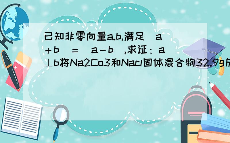 已知非零向量a.b,满足|a＋b|＝|a－b|,求证：a⊥b将Na2Co3和Nacl固体混合物32.9g放入烧杯中,此时总质量为202.9g,加入326.9g稀盐酸,恰好完全反应,待没有气泡逸出后再次称量,总质量为525.4g.计算所得溶