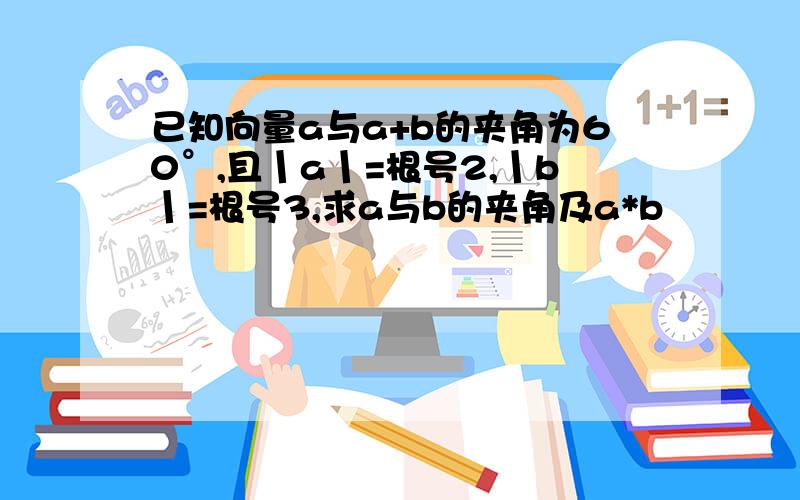 已知向量a与a+b的夹角为60°,且丨a丨=根号2,丨b丨=根号3,求a与b的夹角及a*b