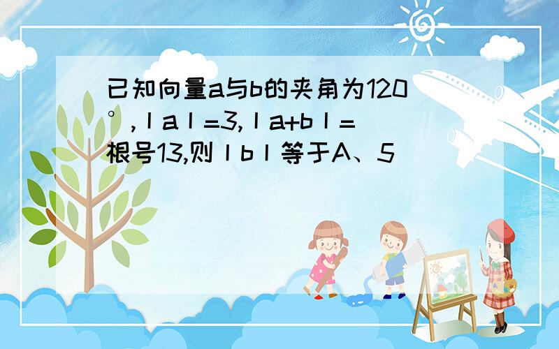 已知向量a与b的夹角为120°,丨a丨=3,丨a+b丨=根号13,则丨b丨等于A、5                   B、4                    C、3                 D、1