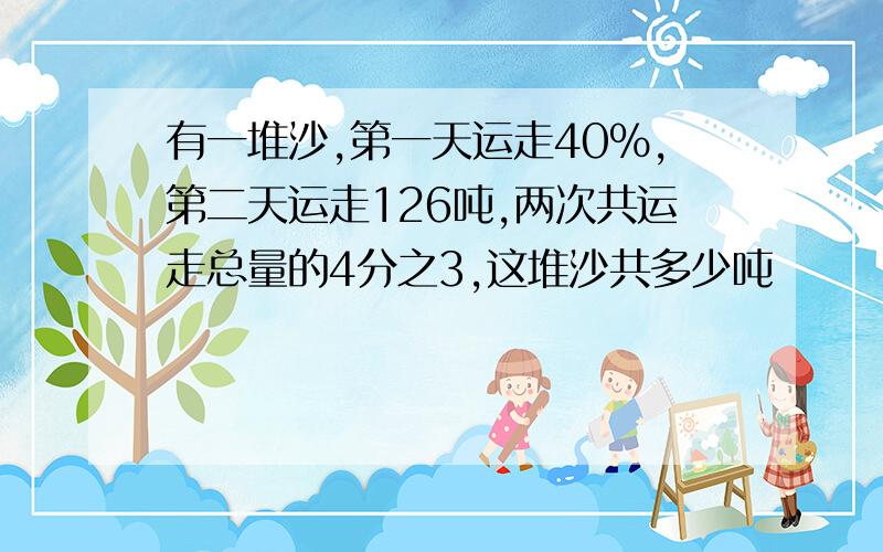 有一堆沙,第一天运走40%,第二天运走126吨,两次共运走总量的4分之3,这堆沙共多少吨