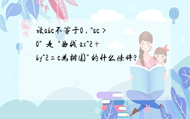 设abc不等于0 ,“ac>0” 是 “曲线 ax^2+by^2=c为椭圆”的什么条件?