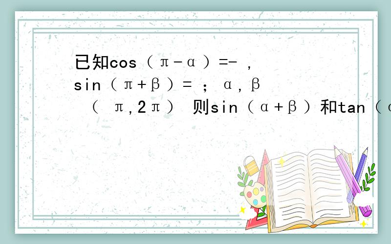 已知cos（π-α）=- ,sin（π+β）= ；α,β （ π,2π） 则sin（α+β）和tan（α+β）的已知cos（π-α）=- 3/5,sin（π+β）=12/13；α,β属于（π,2π） 则sin（α+β）和tan（α+β）的值为