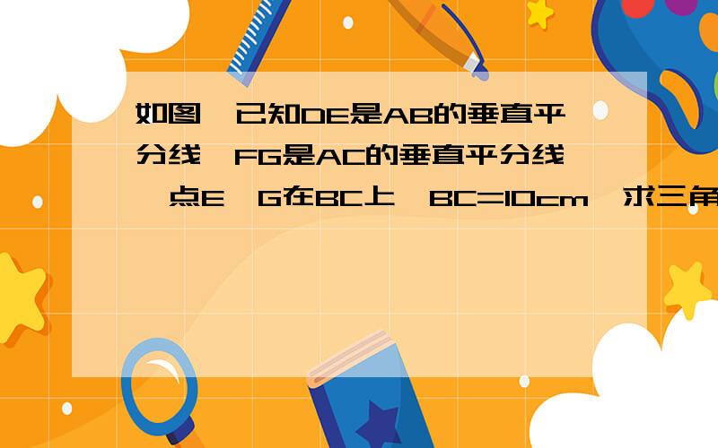 如图,已知DE是AB的垂直平分线,FG是AC的垂直平分线,点E,G在BC上,BC=10cm,求三角形AEG的周长