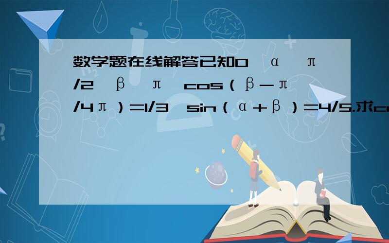 数学题在线解答已知0＜α＜π/2＜β＜π,cos（β-π/4π）=1/3,sin（α+β）=4/5.求cos（α+π/4）的值