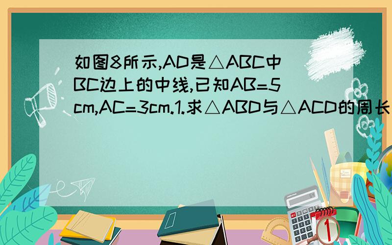 如图8所示,AD是△ABC中BC边上的中线,已知AB=5cm,AC=3cm.1.求△ABD与△ACD的周长之差.2.若AB边上的高为2cm,求AC边上的高.