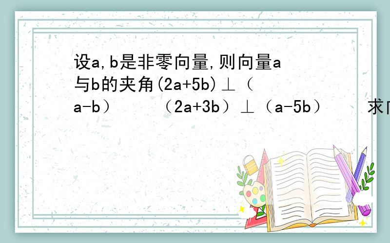 设a,b是非零向量,则向量a与b的夹角(2a+5b)⊥（a-b）    （2a+3b）⊥（a-5b）    求向量a,b的夹角.