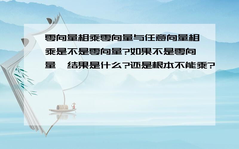 零向量相乘零向量与任意向量相乘是不是零向量?如果不是零向量,结果是什么?还是根本不能乘?