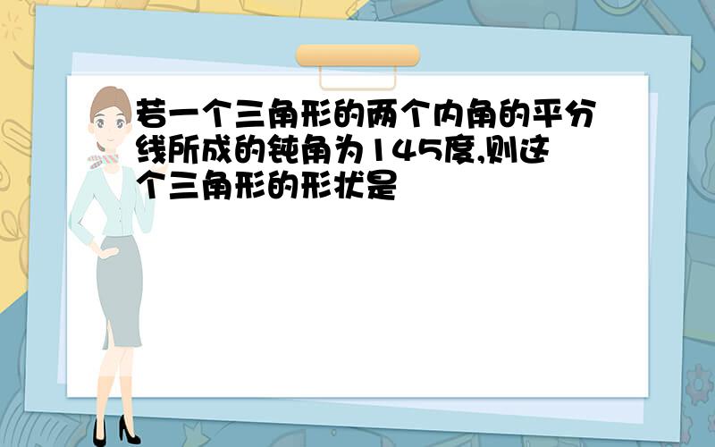 若一个三角形的两个内角的平分线所成的钝角为145度,则这个三角形的形状是