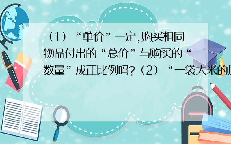 （1）“单价”一定,购买相同物品付出的“总价”与购买的“数量”成正比例吗?（2）“一袋大米的质量”,“已吃的质量”和“剩下的质量”成正比例吗?（3）同一个圆的“周长”和“直径”