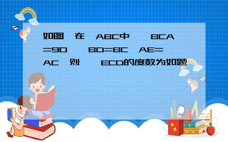 如图,在△ABC中,∠BCA=90°,BD=BC,AE=AC,则∠∠ECD的度数为如题