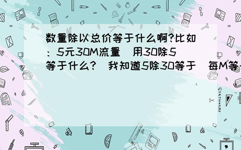 数量除以总价等于什么啊?比如：5元30M流量（用30除5等于什么?）我知道5除30等于（每M等于多少钱“也就是单价）那我还要求1毛等于多少流量怎么算啊?