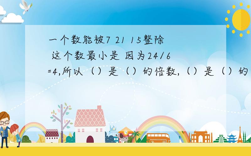 一个数能被7 21 15整除 这个数最小是 因为24/6=4,所以（）是（）的倍数,（）是（）的因数