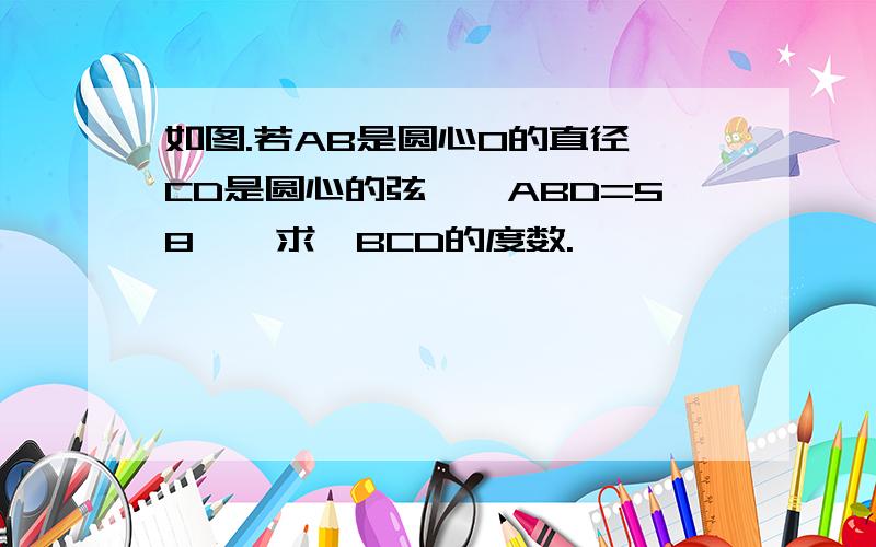 如图.若AB是圆心O的直径,CD是圆心的弦,∠ABD=58°,求∠BCD的度数.