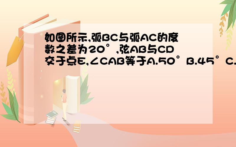 如图所示,弧BC与弧AC的度数之差为20°,弦AB与CD交于点E,∠CAB等于A.50°B.45°C.40°D.35°