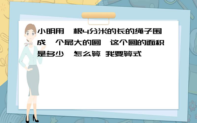 小明用一根4分米的长的绳子围成一个最大的圆,这个圆的面积是多少,怎么算 我要算式