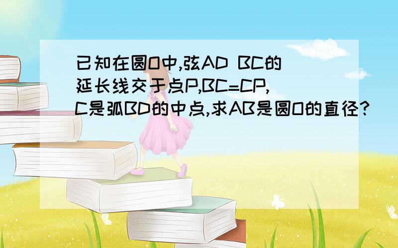 已知在圆O中,弦AD BC的延长线交于点P,BC=CP,C是弧BD的中点,求AB是圆O的直径?