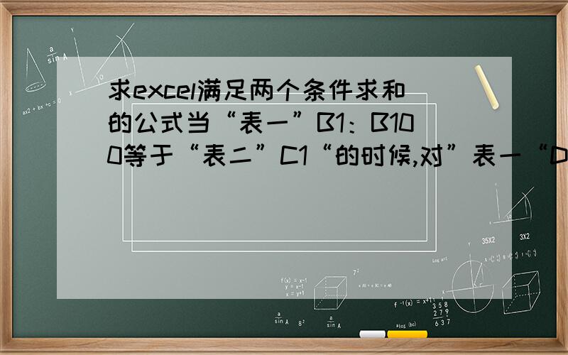 求excel满足两个条件求和的公式当“表一”B1：B100等于“表二”C1“的时候,对”表一“D1:D100求和 这个公式我知道,SUMIF('表一’B1:B100','表二'C1,'表一'D1:D100)现在希望再加一个条件,就是当“表一