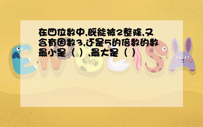 在四位数中,既能被2整除,又含有因数3,还是5的倍数的数最小是（ ）,最大是（ ）