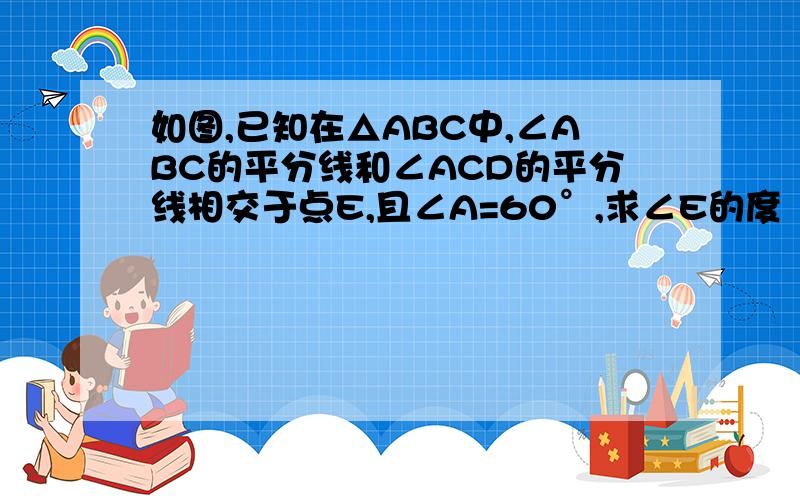 如图,已知在△ABC中,∠ABC的平分线和∠ACD的平分线相交于点E,且∠A=60°,求∠E的度