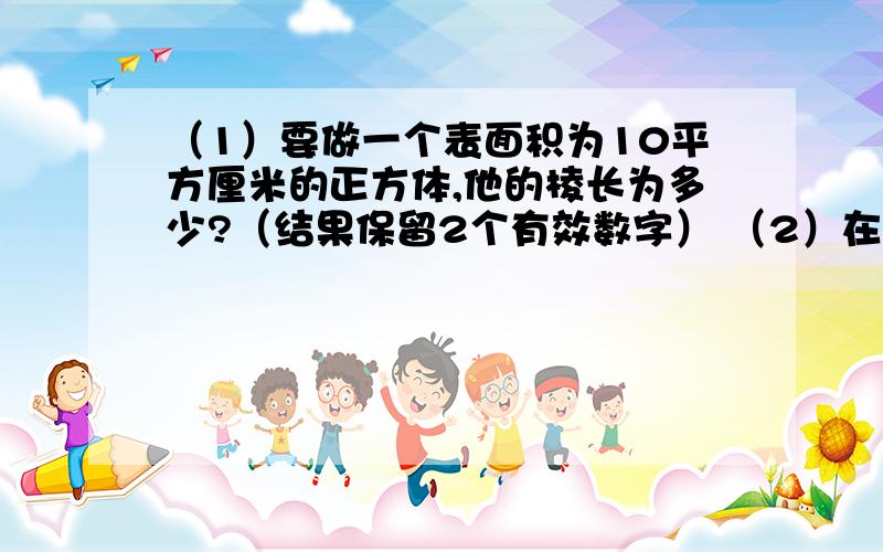 （1）要做一个表面积为10平方厘米的正方体,他的棱长为多少?（结果保留2个有效数字） （2）在水深2m的圆形水池里养鱼,已知每立方米最多养10条鱼,某人打算养2000条鱼,池塘半径为多少?（精