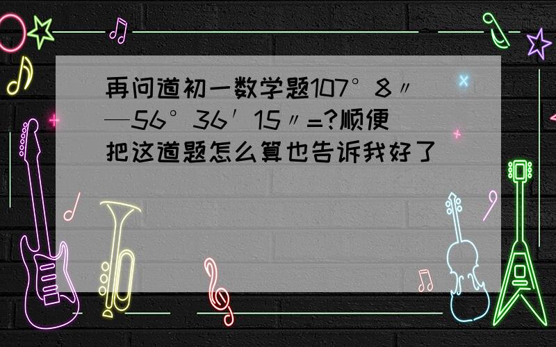 再问道初一数学题107°8〃—56°36′15〃=?顺便把这道题怎么算也告诉我好了