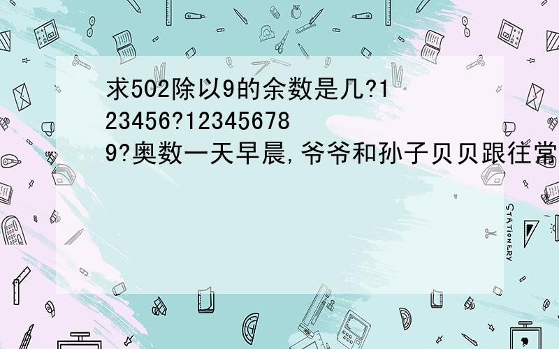 求502除以9的余数是几?123456?123456789?奥数一天早晨,爷爷和孙子贝贝跟往常一样在体育馆的环行跑道上练长跑.贝贝好奇地问：“爷爷,我跑一圈要6分钟,您跑一圈要几分钟呀?”爷爷没有正面回答